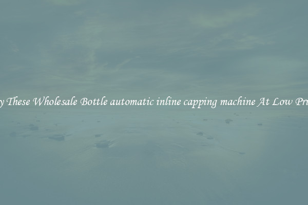 Try These Wholesale Bottle automatic inline capping machine At Low Prices