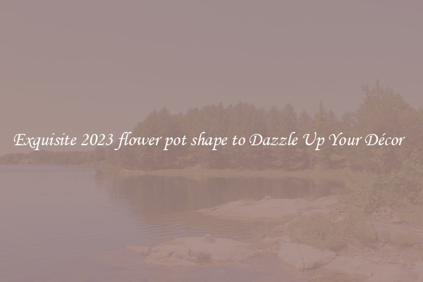 Exquisite 2023 flower pot shape to Dazzle Up Your Décor  