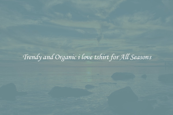 Trendy and Organic i love tshirt for All Seasons